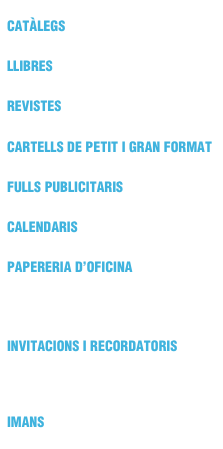 CATÀLEGS
LLIBRES
REVISTES
CARTELLS DE PETIT I GRAN FORMAT
FULLS PUBLICITARIS
CALENDARIS
PAPERERIA D’OFICINA
TARGETES
INVITACIONS I RECORDATORIS
BRAÇALETS
IMANS